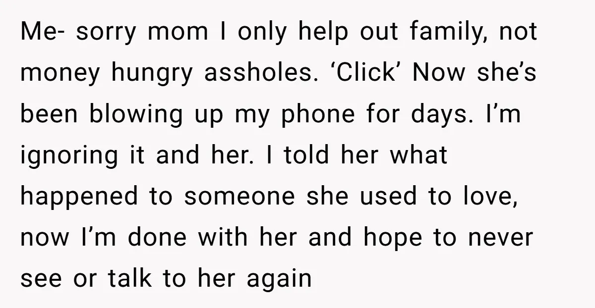 Me- sorry mom I only help out family, not money hungry assholes. ‘Click’ Now she’s been blowing up my phone for days. I’m ignoring it and her. I told her...