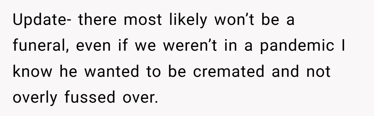 Update- there most likely won’t be a funeral, even if we weren’t in a pandemic I know he wanted to be cremated and not overly fussed over.