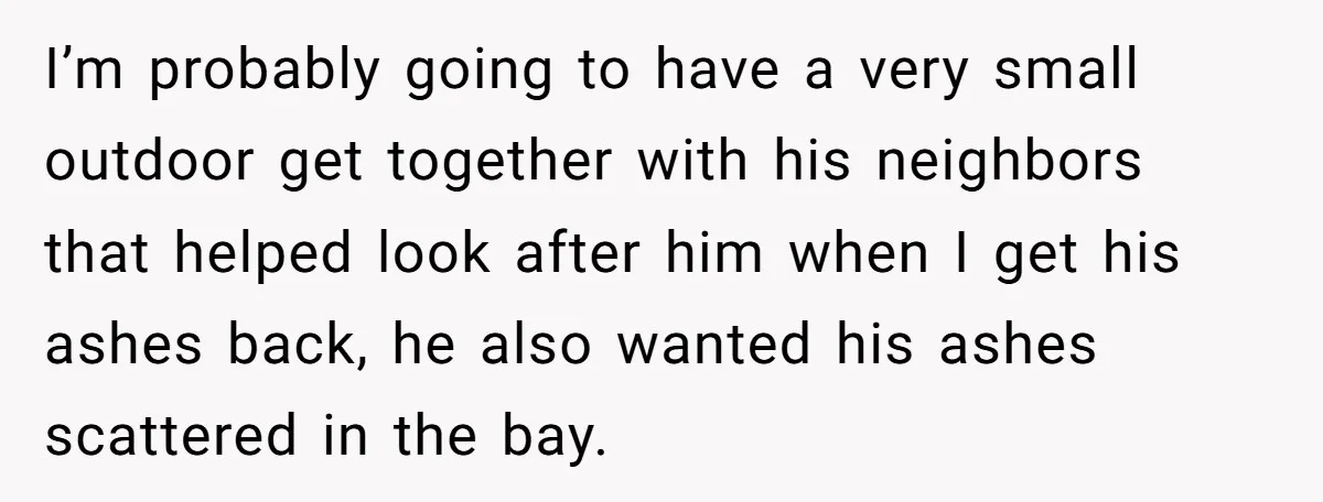 I’m probably going to have a very small outdoor get together with his neighbors that helped look after him when I get his ashes back, he also wanted his ashes...