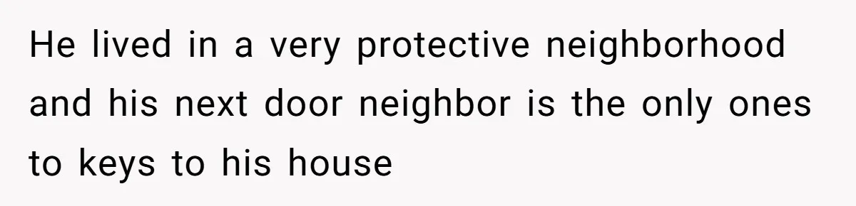 He lived in a very protective neighborhood and his next door neighbor is the only ones to keys to his house