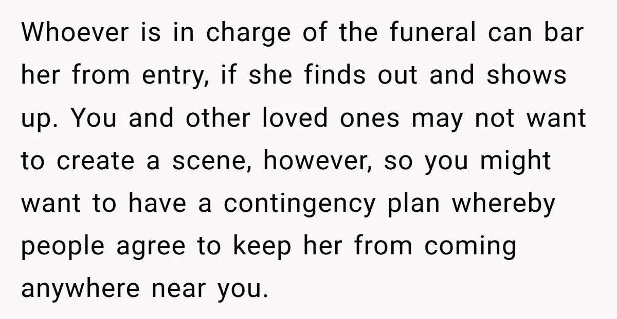 Whoever is in charge of the funeral can bar her from entry, if she finds out and shows up. You and other loved ones may not want to create a...