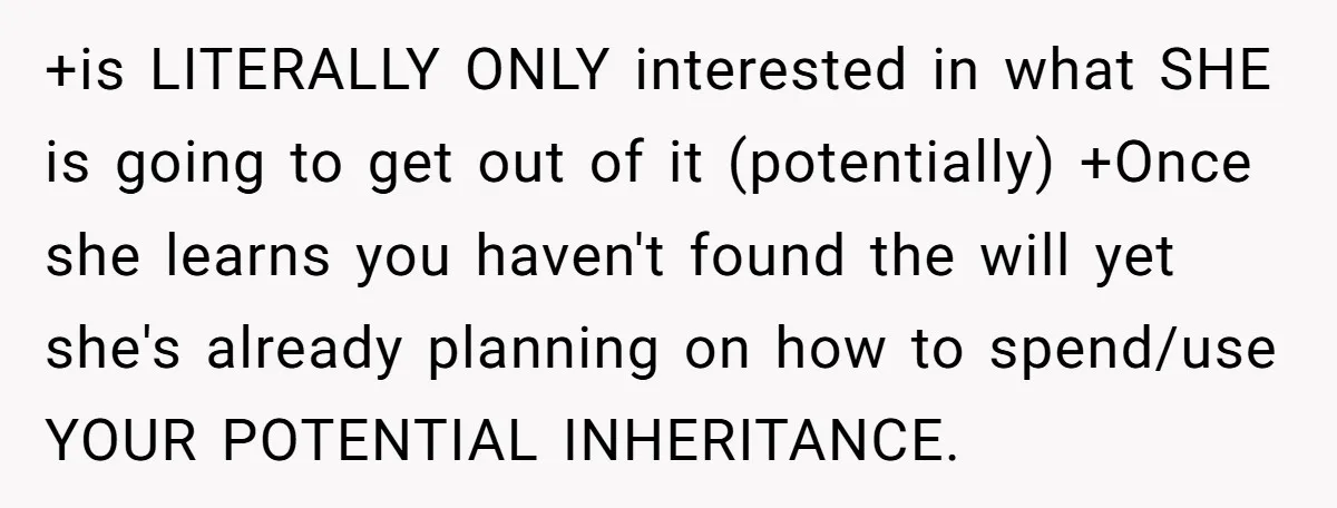 +is LITERALLY ONLY interested in what SHE is going to get out of it (potentially) +Once she learns you haven't found the will yet she's already planning on how to...