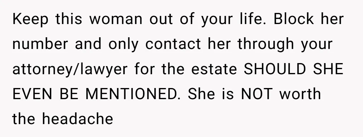Keep this woman out of your life. Block her number and only contact her through your attorney/lawyer for the estate SHOULD SHE EVEN BE MENTIONED. She is NOT worth the...