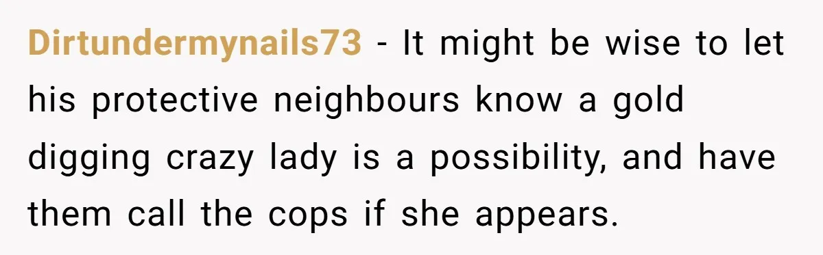 Dirtundermynails73 − It might be wise to let his protective neighbours know a gold digging crazy lady is a possibility, and have them call the cops if she appears.