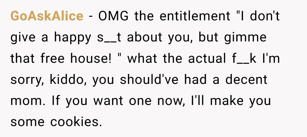 GoAskAlice − OMG the entitlement "I don't give a happy s__t about you, but gimme that free house! " what the actual f__k I'm sorry, kiddo, you should've had a...