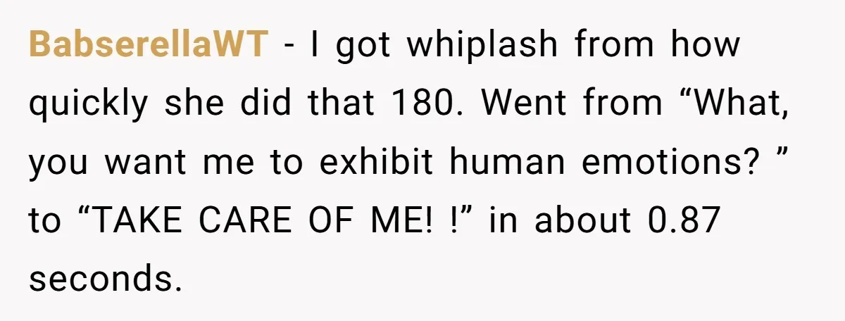 BabserellaWT − I got whiplash from how quickly she did that 180. Went from “What, you want me to exhibit human emotions? ” to “TAKE CARE OF ME! !” in...