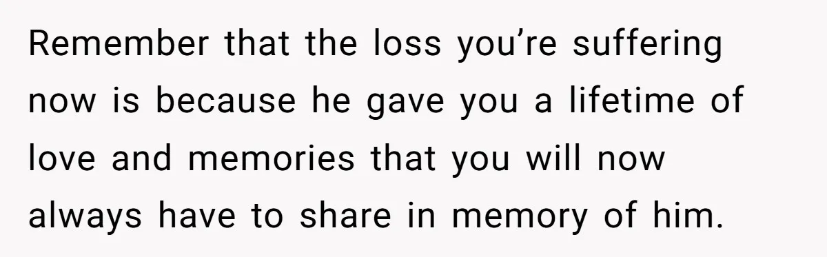 Remember that the loss you’re suffering now is because he gave you a lifetime of love and memories that you will now always have to share in memory of him.