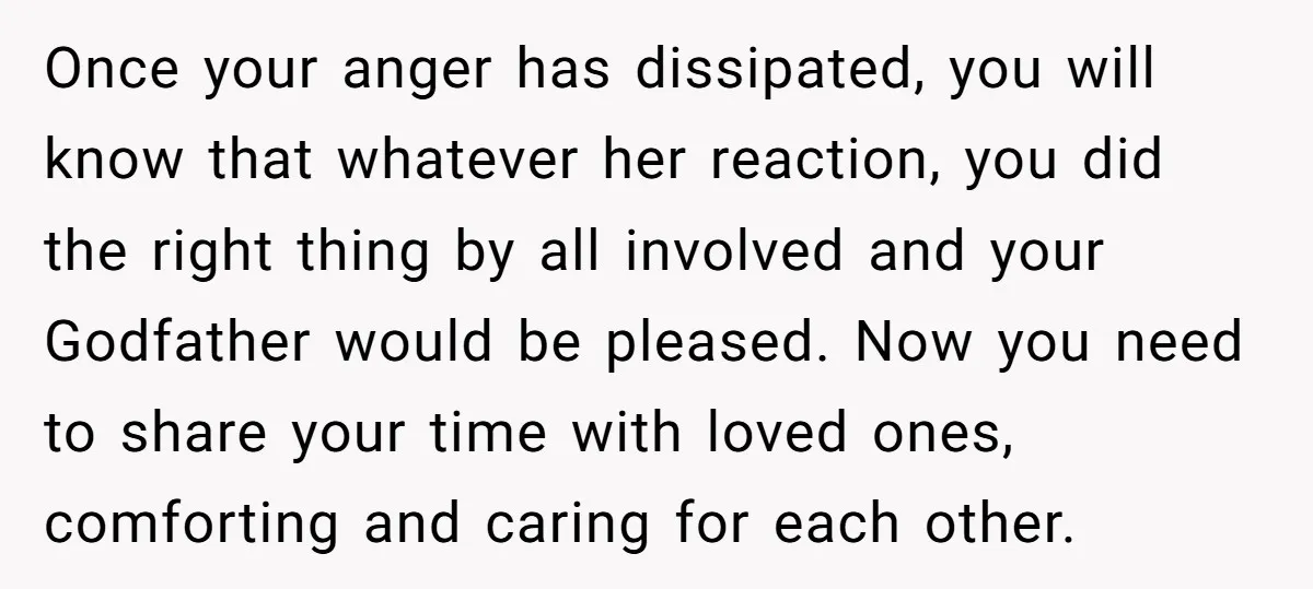 Once your anger has dissipated, you will know that whatever her reaction, you did the right thing by all involved and your Godfather would be pleased. Now you need to...