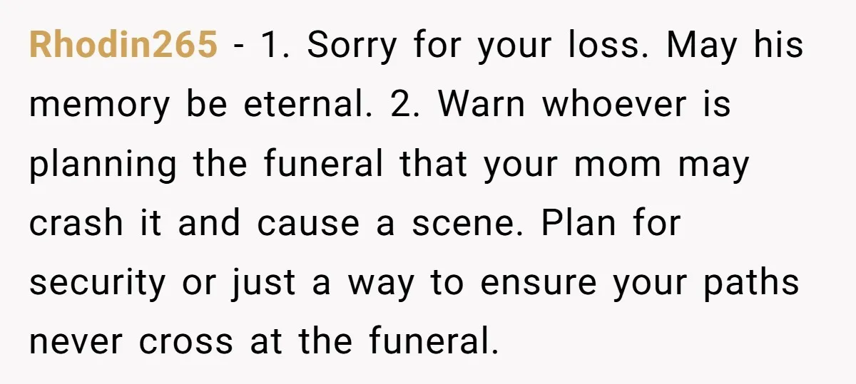 Rhodin265 − 1. Sorry for your loss. May his memory be eternal. 2. Warn whoever is planning the funeral that your mom may crash it and cause a scene. Plan...