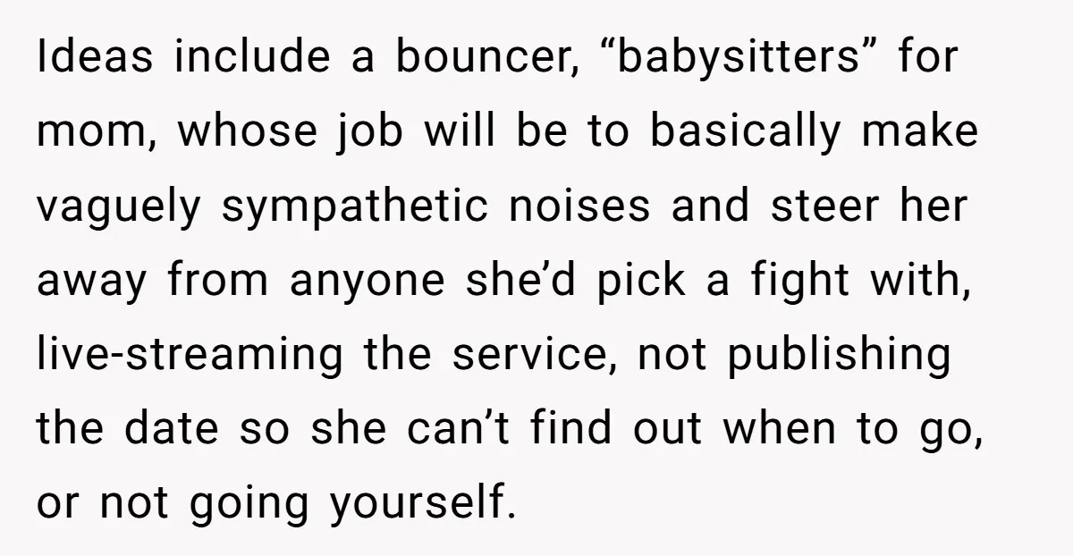 Ideas include a bouncer, “babysitters” for mom, whose job will be to basically make vaguely sympathetic noises and steer her away from anyone she’d pick a fight with, live-streaming the...