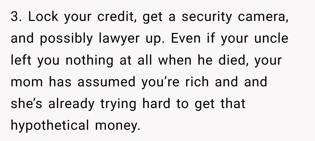 3. Lock your credit, get a security camera, and possibly lawyer up. Even if your uncle left you nothing at all when he died, your mom has assumed you’re rich...