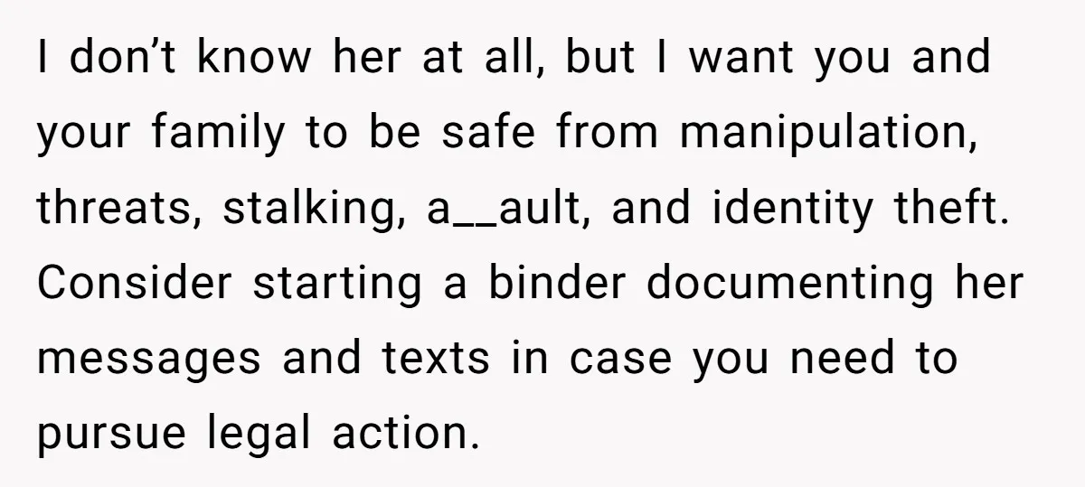 I don’t know her at all, but I want you and your family to be safe from manipulation, threats, stalking, a__ault, and identity theft. Consider starting a binder documenting her...