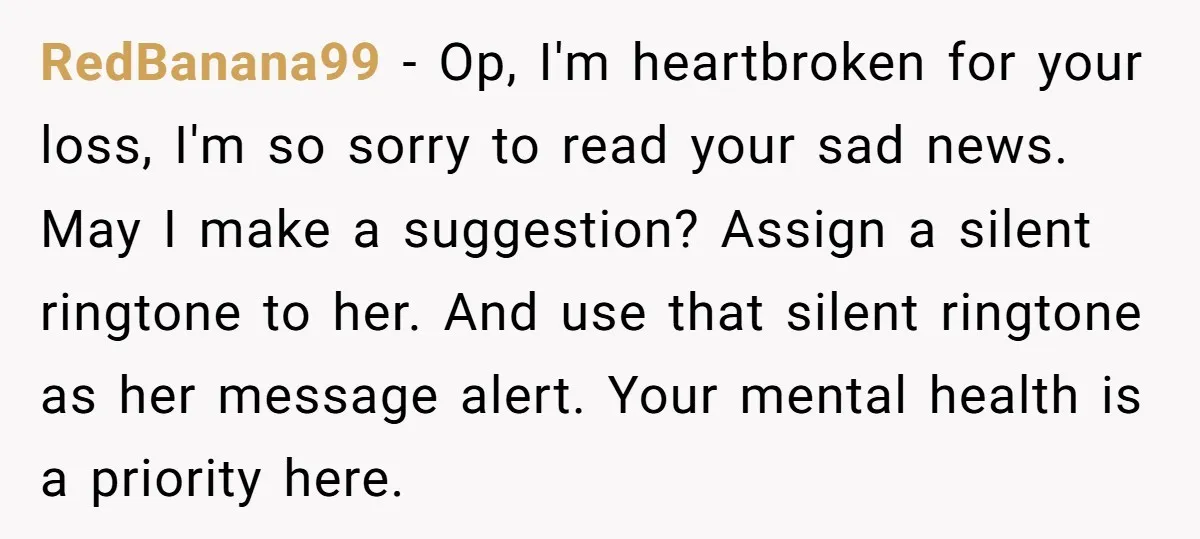 RedBanana99 − Op, I'm heartbroken for your loss, I'm so sorry to read your sad news. May I make a suggestion? Assign a silent ringtone to her. And use that...