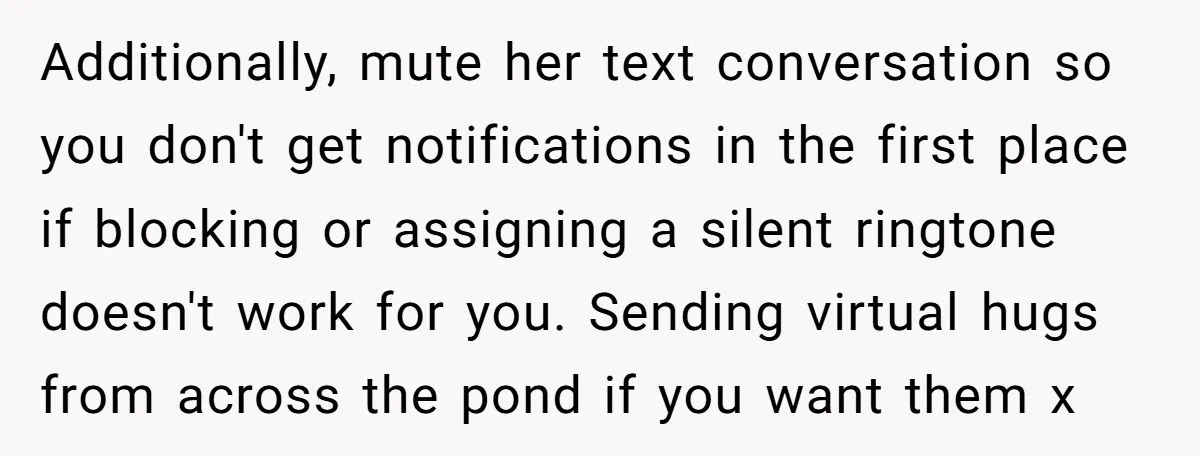 Additionally, mute her text conversation so you don't get notifications in the first place if blocking or assigning a silent ringtone doesn't work for you. Sending virtual hugs from across...
