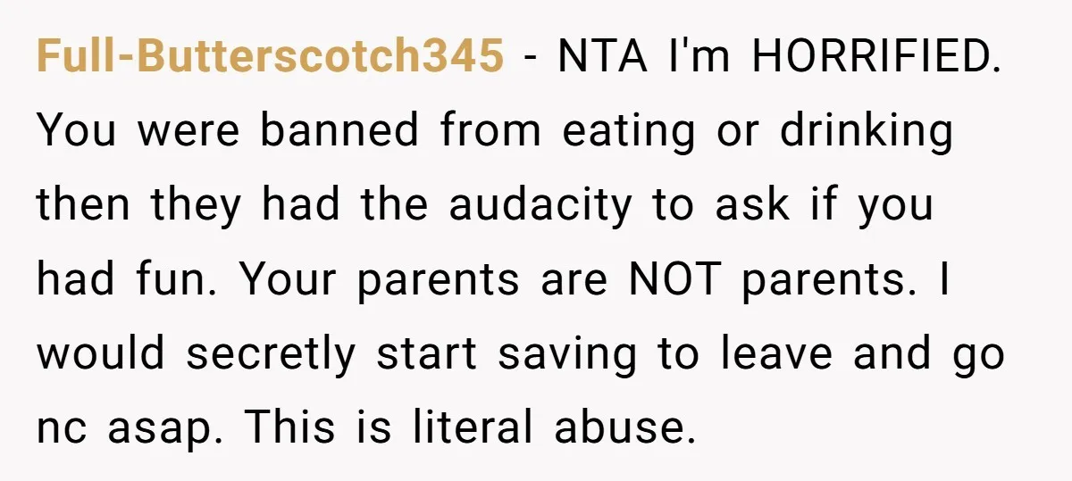 Full-Butterscotch345 − NTA I'm HORRIFIED. You were banned from eating or drinking then they had the audacity to ask if you had fun. Your parents are NOT parents. I would...