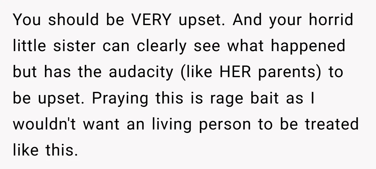 You should be VERY upset. And your horrid little sister can clearly see what happened but has the audacity (like HER parents) to be upset. Praying this is rage bait...