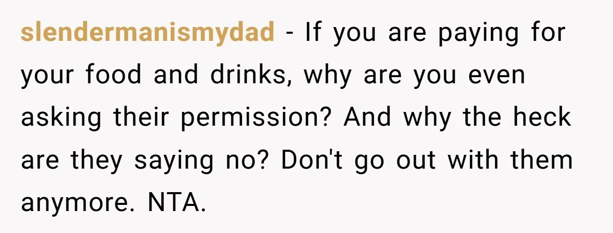 slendermanismydad − If you are paying for your food and drinks, why are you even asking their permission? And why the heck are they saying no? Don't go out with...