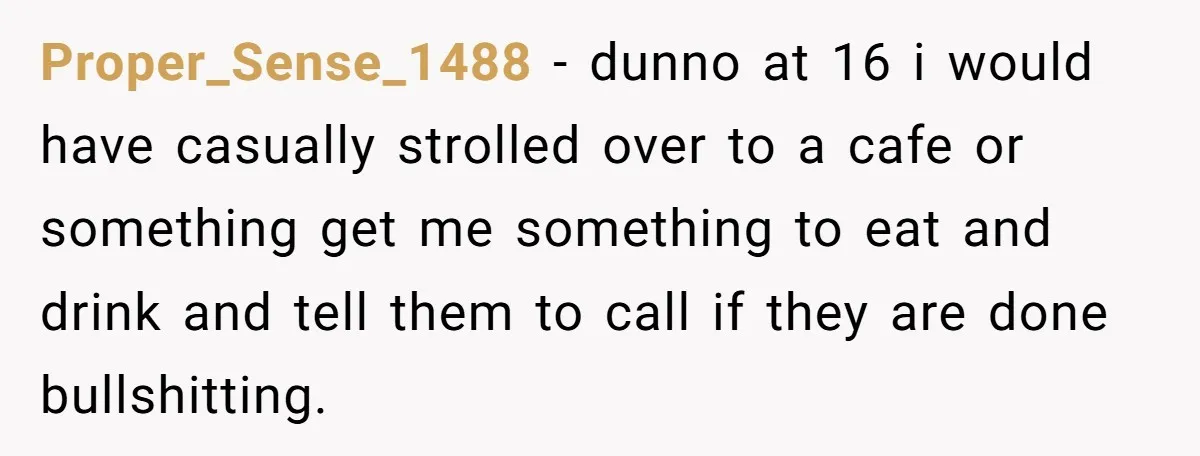 Proper_Sense_1488 − dunno at 16 i would have casually strolled over to a cafe or something get me something to eat and drink and tell them to call if they...