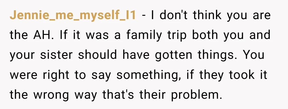 Jennie_me_myself_I1 − I don't think you are the AH. If it was a family trip both you and your sister should have gotten things. You were right to say something,...