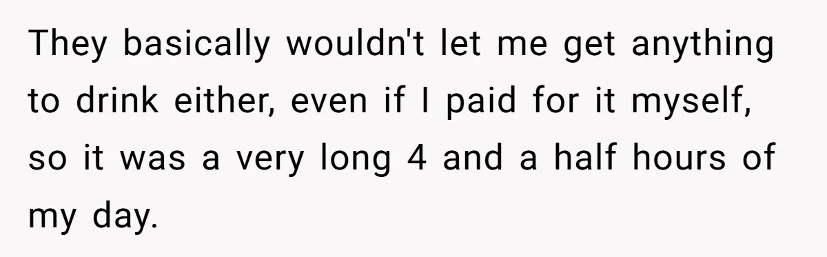 They basically wouldn't let me get anything to drink either, even if I paid for it myself, so it was a very long 4 and a half hours of my...