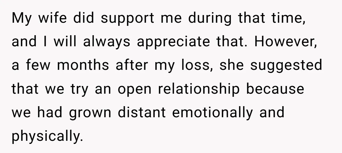 My wife did support me during that time, and I will always appreciate that. However, a few months after my loss, she suggested that we try an open relationship because...