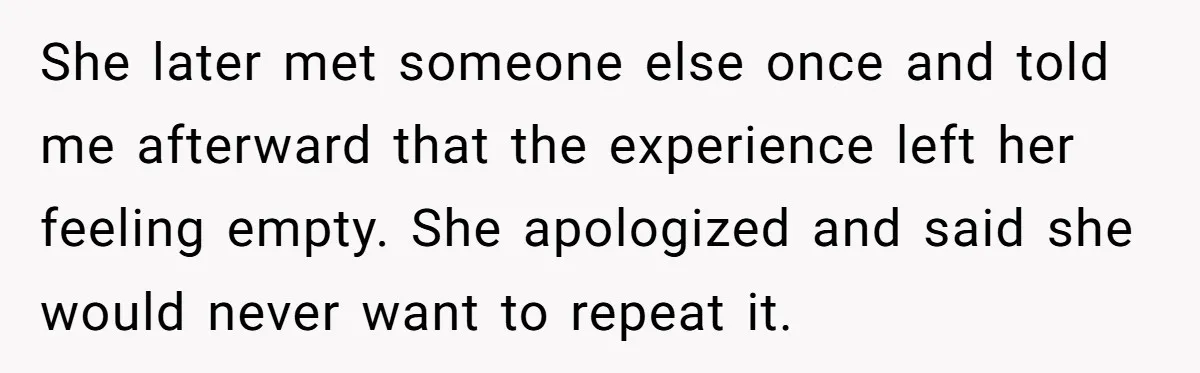 She later met someone else once and told me afterward that the experience left her feeling empty. She apologized and said she would never want to repeat it.