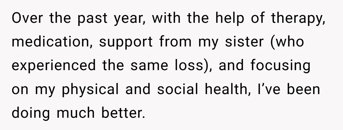 Over the past year, with the help of therapy, medication, support from my sister (who experienced the same loss), and focusing on my physical and social health, I’ve been doing...