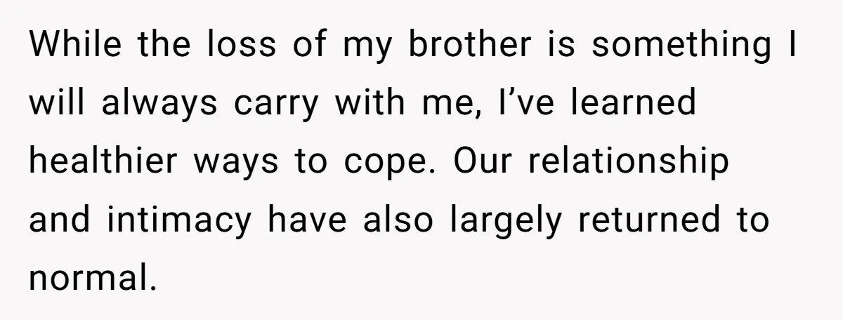 While the loss of my brother is something I will always carry with me, I’ve learned healthier ways to cope. Our relationship and intimacy have also largely returned to normal.