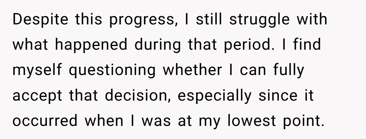 Despite this progress, I still struggle with what happened during that period. I find myself questioning whether I can fully accept that decision, especially since it occurred when I was...