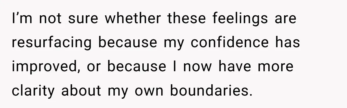 I’m not sure whether these feelings are resurfacing because my confidence has improved, or because I now have more clarity about my own boundaries.