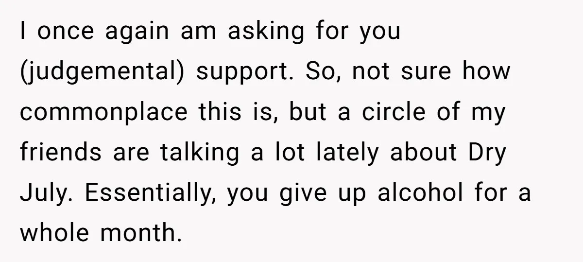 I once again am asking for you (judgemental) support. So, not sure how commonplace this is, but a circle of my friends are talking a lot lately about Dry July....