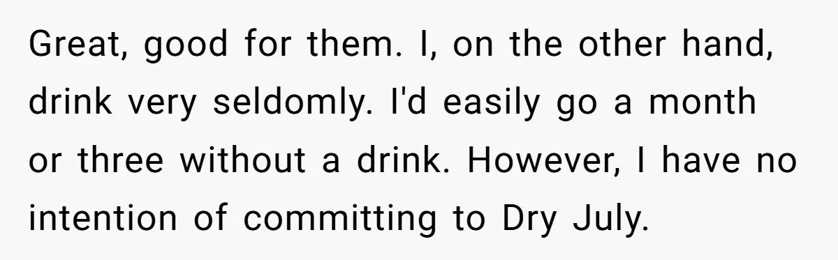 Great, good for them. I, on the other hand, drink very seldomly. I'd easily go a month or three without a drink. However, I have no intention of committing to...