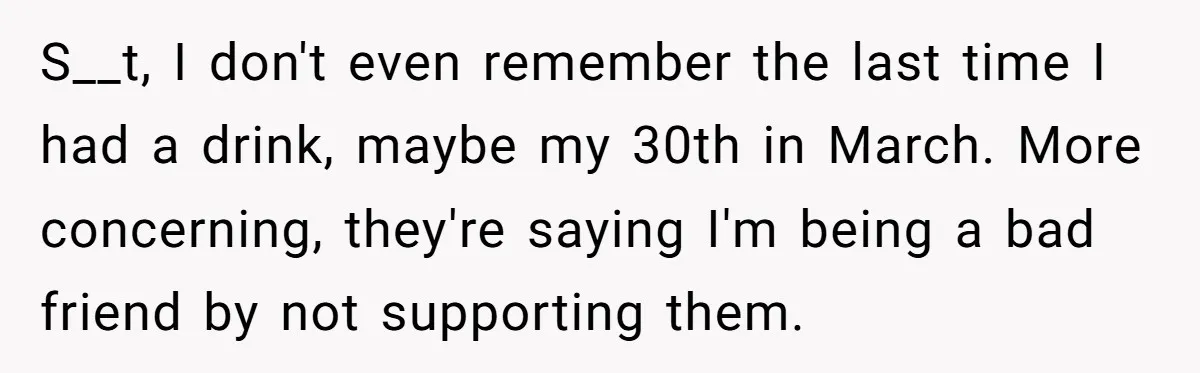 S__t, I don't even remember the last time I had a drink, maybe my 30th in March. More concerning, they're saying I'm being a bad friend by not supporting them.