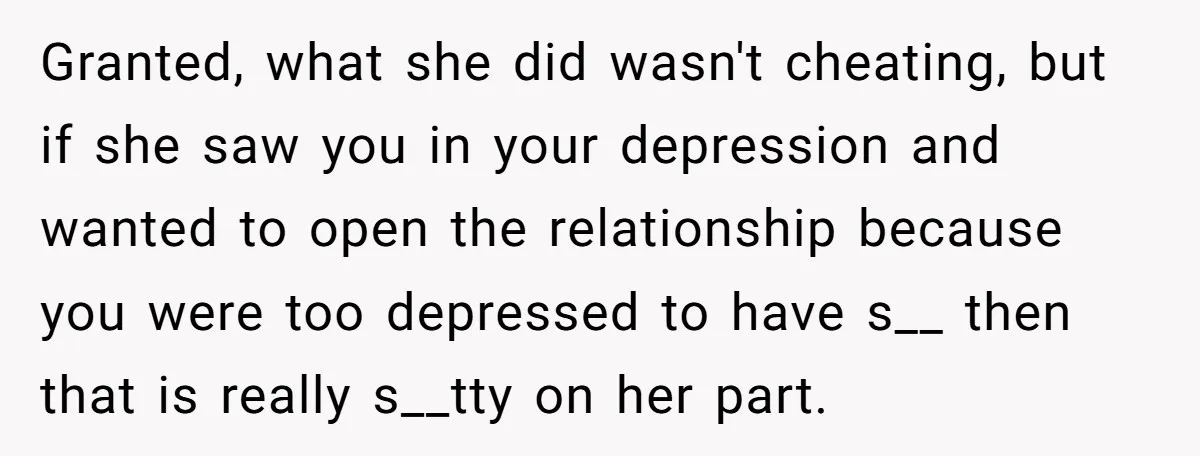 Granted, what she did wasn't cheating, but if she saw you in your depression and wanted to open the relationship because you were too depressed to have s__ then that...