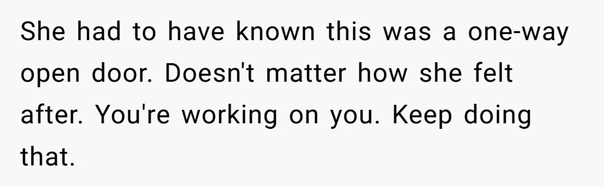 She had to have known this was a one-way open door. Doesn't matter how she felt after. You're working on you. Keep doing that.