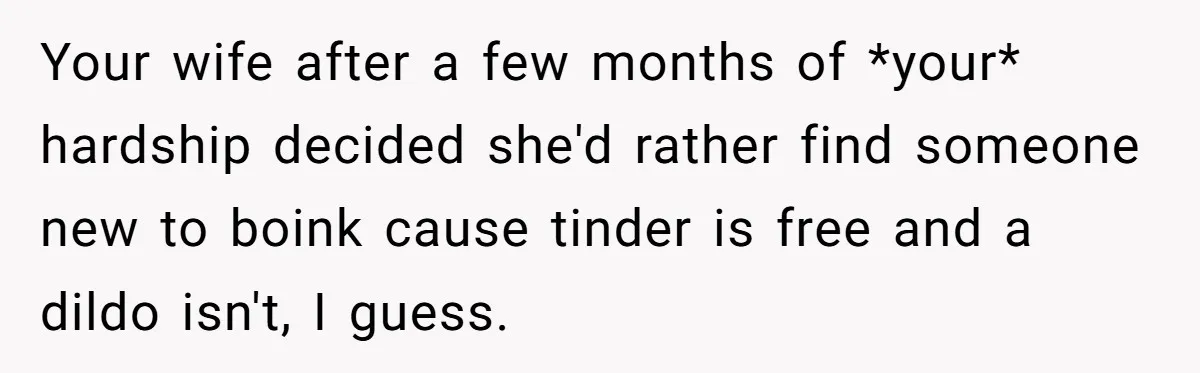 Your wife after a few months of *your* hardship decided she'd rather find someone new to boink cause tinder is free and a dildo isn't, I guess.