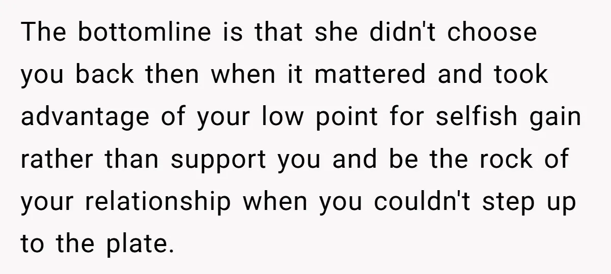 The bottomline is that she didn't choose you back then when it mattered and took advantage of your low point for selfish gain rather than support you and be the...
