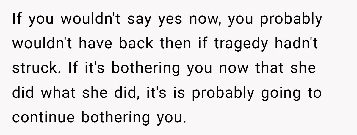 If you wouldn't say yes now, you probably wouldn't have back then if tragedy hadn't struck. If it's bothering you now that she did what she did, it's is probably...
