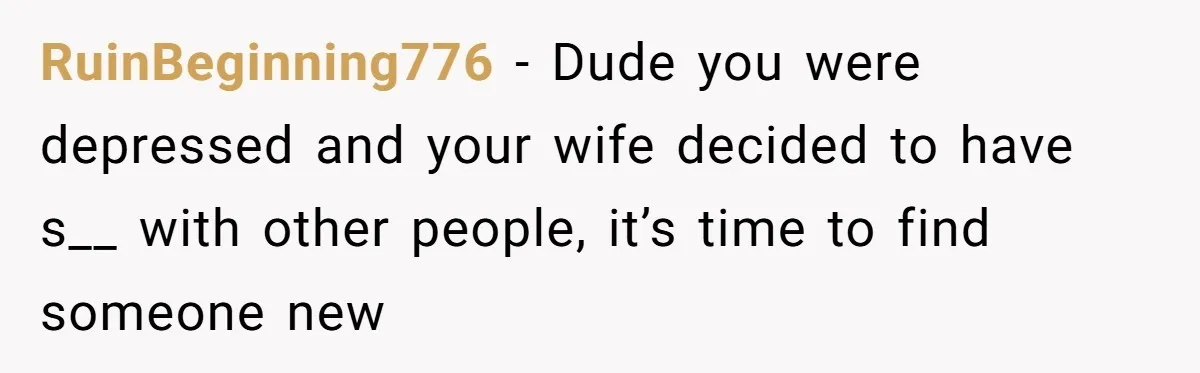 RuinBeginning776 − Dude you were depressed and your wife decided to have s__ with other people, it’s time to find someone new