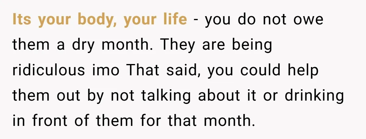 Its your body, your life - you do not owe them a dry month. They are being ridiculous imo That said, you could help them out by not talking about...