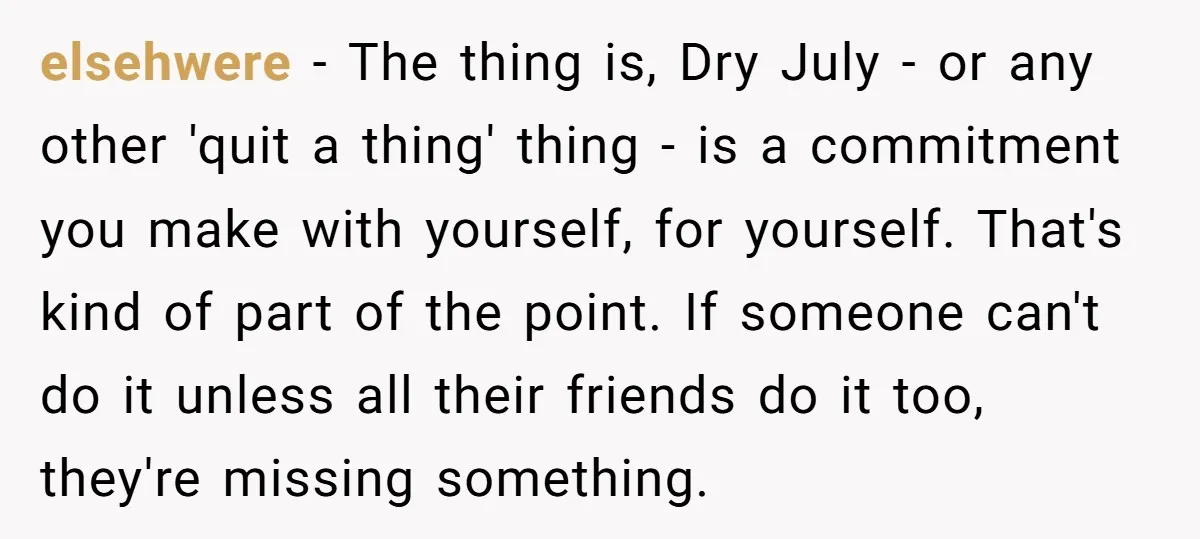 elsehwere − The thing is, Dry July - or any other 'quit a thing' thing - is a commitment you make with yourself, for yourself. That's kind of part of...