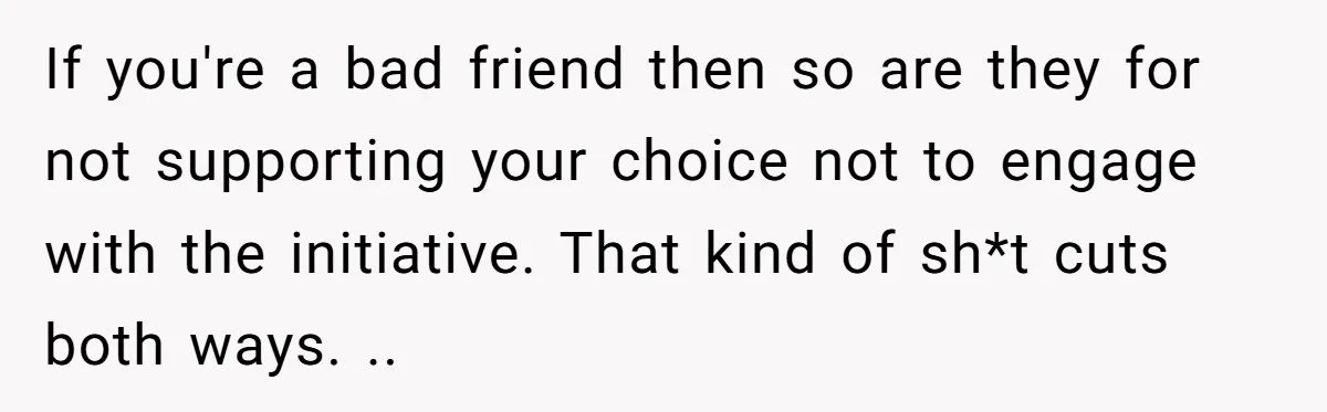 If you're a bad friend then so are they for not supporting your choice not to engage with the initiative. That kind of sh*t cuts both ways. ..
