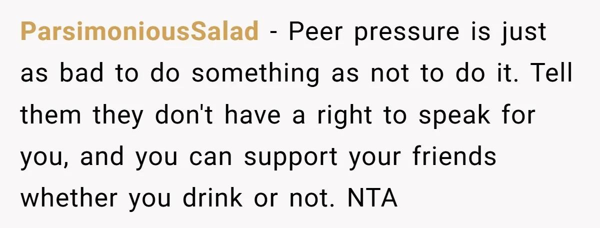 ParsimoniousSalad − Peer pressure is just as bad to do something as not to do it. Tell them they don't have a right to speak for you, and you can...