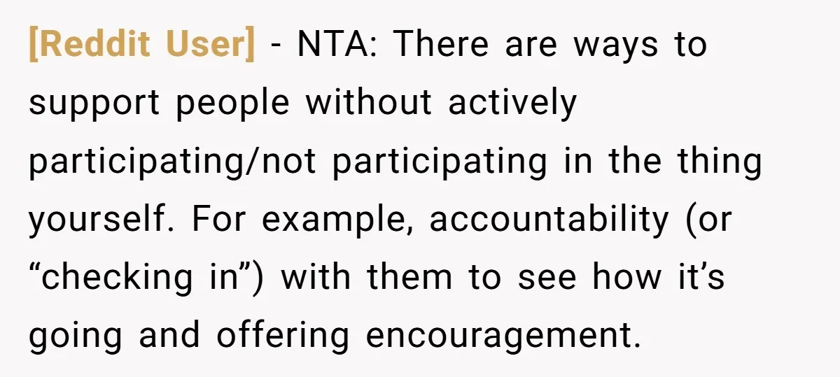 [Reddit User] − NTA: There are ways to support people without actively participating/not participating in the thing yourself. For example, accountability (or “checking in”) with them to see how it’s...