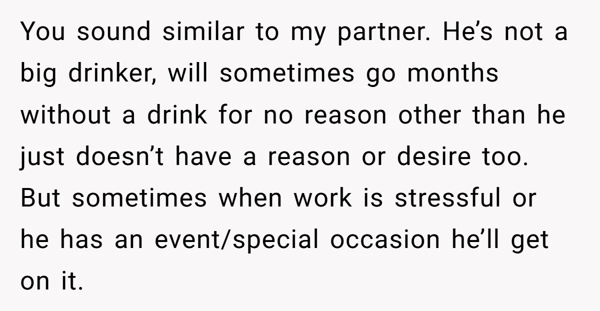 You sound similar to my partner. He’s not a big drinker, will sometimes go months without a drink for no reason other than he just doesn’t have a reason or...