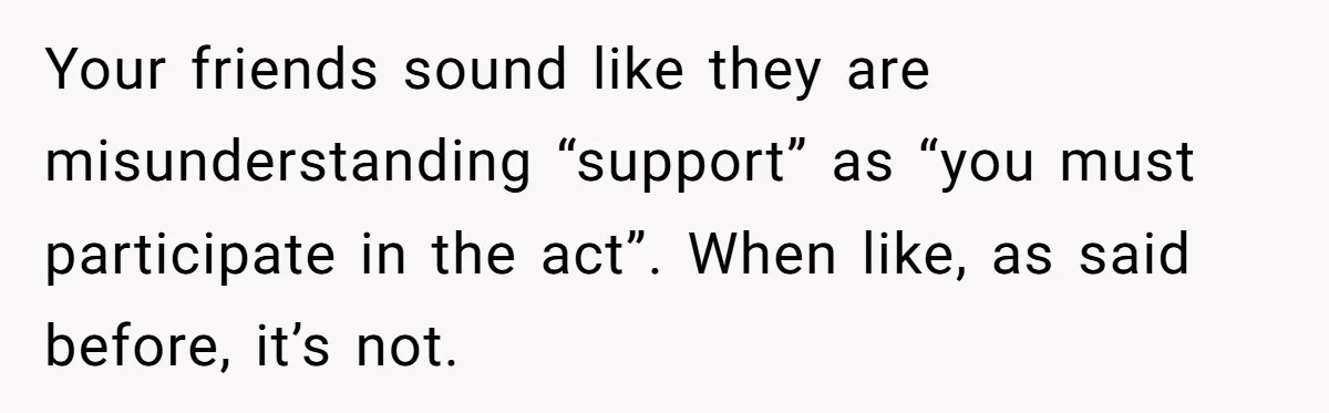 Your friends sound like they are misunderstanding “support” as “you must participate in the act”. When like, as said before, it’s not.