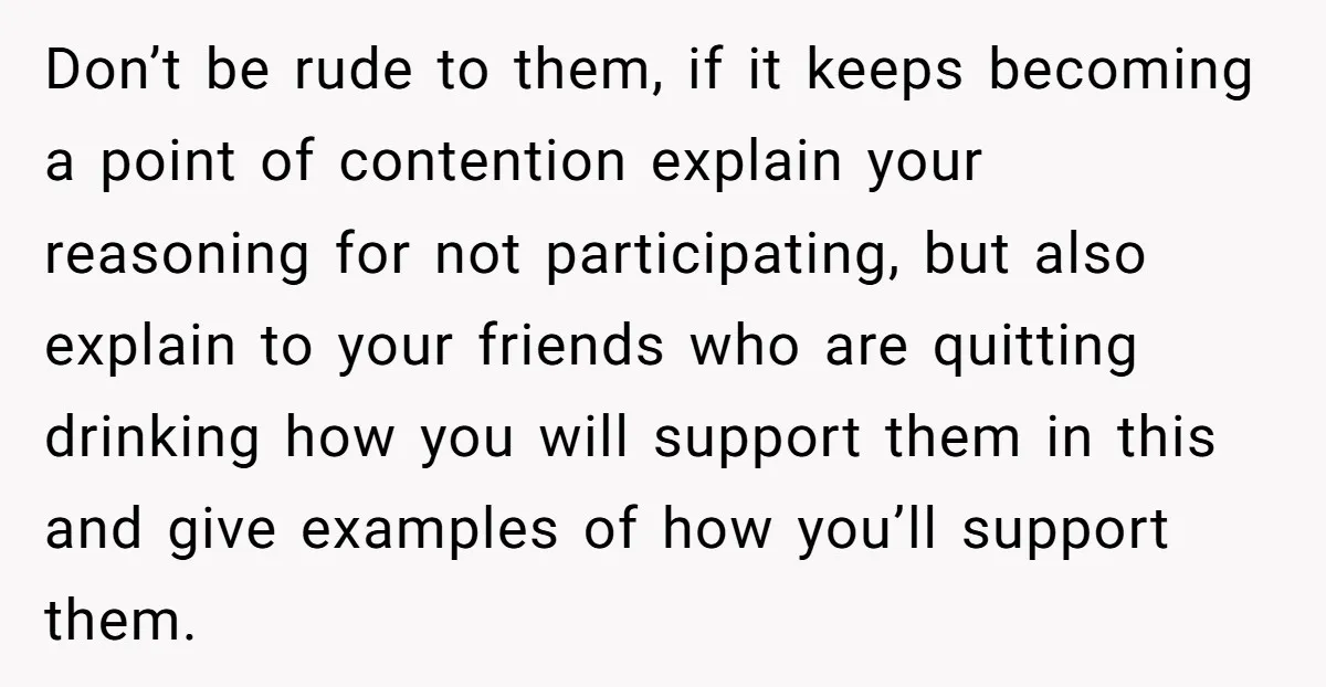 Don’t be rude to them, if it keeps becoming a point of contention explain your reasoning for not participating, but also explain to your friends who are quitting drinking how...