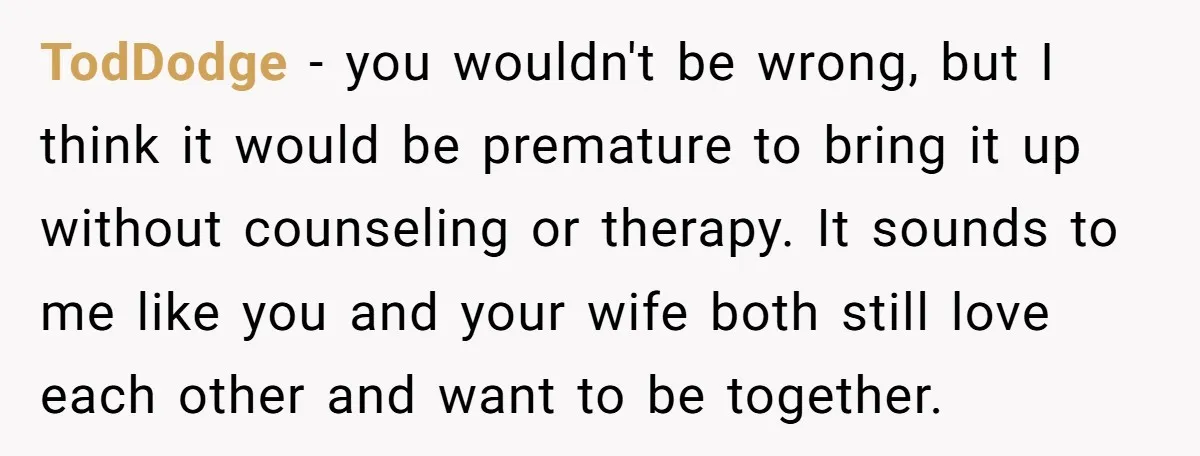 TodDodge − you wouldn't be wrong, but I think it would be premature to bring it up without counseling or therapy. It sounds to me like you and your wife...