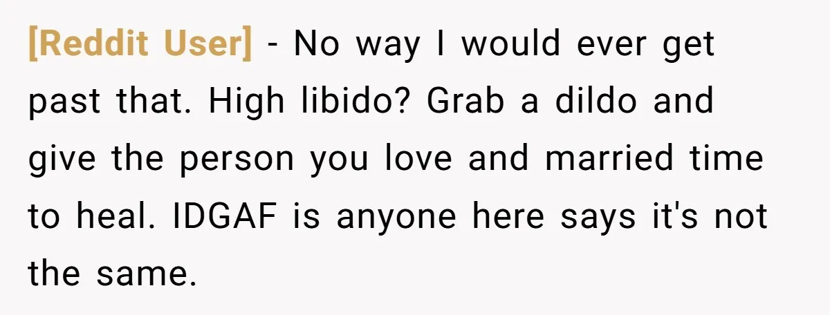 [Reddit User] − No way I would ever get past that. High libido? Grab a dildo and give the person you love and married time to heal. IDGAF is anyone...