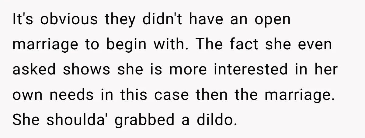 It's obvious they didn't have an open marriage to begin with. The fact she even asked shows she is more interested in her own needs in this case then the...